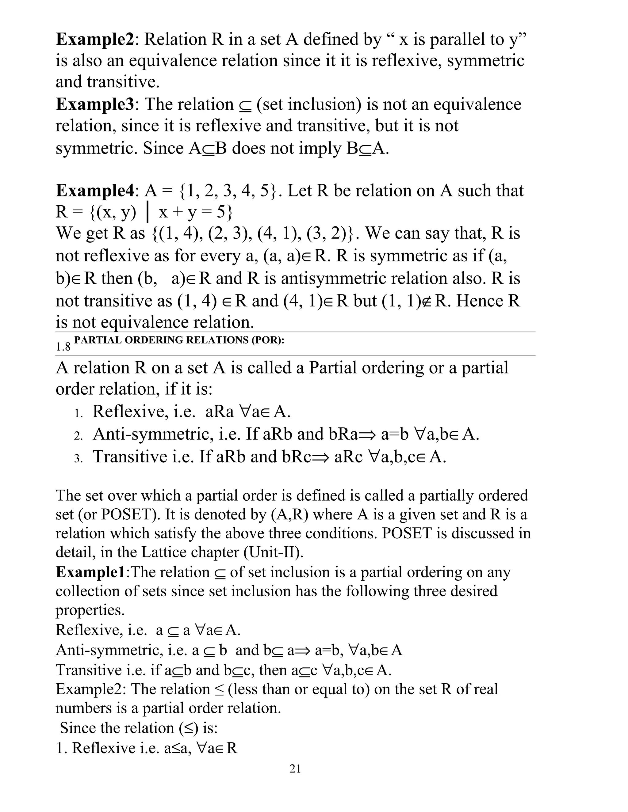 Example2: Relation R in a set A defined by “ x is parallel to y”
is also an equivalence relation since it it is reflexive, symmetric
and transitive.
Example3: The relation ⊆ (set inclusion) is not an equivalence
relation, since it is reflexive and transitive, but it is not
symmetric. Since A⊆B does not imply B⊆A.

Example4: A = {1, 2, 3, 4, 5}. Let R be relation on A such that
R = {(x, y) │ x + y = 5}
We get R as {(1, 4), (2, 3), (4, 1), (3, 2)}. We can say that, R is
not reflexive as for every a, (a, a)∈R. R is symmetric as if (a,
b)∈R then (b, a)∈R and R is antisymmetric relation also. R is
not transitive as (1, 4) ∈R and (4, 1)∈R but (1, 1)∉R. Hence R
is not equivalence relation.
      PARTIAL ORDERING RELATIONS (POR):
1.8
A relation R on a set A is called a Partial ordering or a partial
order relation, if it is:
  1. Reflexive, i.e. aRa ∀a∈A.
  2. Anti-symmetric, i.e. If aRb and bRa⇒ a=b ∀a,b∈A.
  3. Transitive i.e. If aRb and bRc⇒ aRc ∀a,b,c∈A.


The set over which a partial order is defined is called a partially ordered
set (or POSET). It is denoted by (A,R) where A is a given set and R is a
relation which satisfy the above three conditions. POSET is discussed in
detail, in the Lattice chapter (Unit-II).
Example1:The relation ⊆ of set inclusion is a partial ordering on any
collection of sets since set inclusion has the following three desired
properties.
Reflexive, i.e. a ⊆ a ∀a∈A.
Anti-symmetric, i.e. a ⊆ b and b⊆ a⇒ a=b, ∀a,b∈A
Transitive i.e. if a⊆b and b⊆c, then a⊆c ∀a,b,c∈A.
Example2: The relation ≤ (less than or equal to) on the set R of real
numbers is a partial order relation.
 Since the relation (≤) is:
1. Reflexive i.e. a≤a, ∀a∈R
                                          21
 