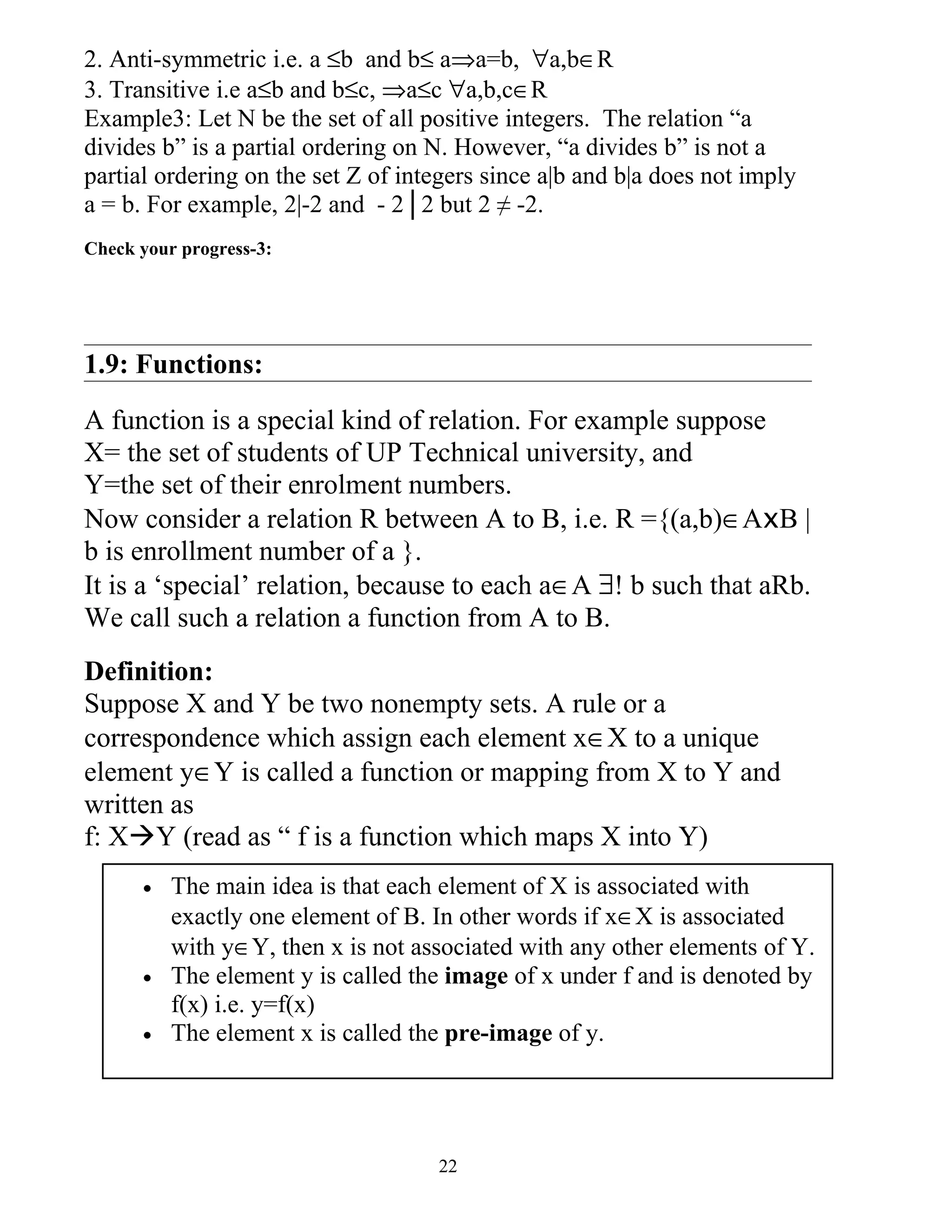 2. Anti-symmetric i.e. a ≤b and b≤ a⇒a=b, ∀a,b∈R
3. Transitive i.e a≤b and b≤c, ⇒a≤c ∀a,b,c∈R
Example3: Let N be the set of all positive integers. The relation “a
divides b” is a partial ordering on N. However, “a divides b” is not a
partial ordering on the set Z of integers since a|b and b|a does not imply
a = b. For example, 2|-2 and - 2│2 but 2 ≠ -2.
Check your progress-3:




1.9: Functions:

A function is a special kind of relation. For example suppose
X= the set of students of UP Technical university, and
Y=the set of their enrolment numbers.
Now consider a relation R between A to B, i.e. R ={(a,b)∈AxB |
b is enrollment number of a }.
It is a ‘special’ relation, because to each a∈A ∃! b such that aRb.
We call such a relation a function from A to B.
Definition:
Suppose X and Y be two nonempty sets. A rule or a
correspondence which assign each element x∈X to a unique
element y∈Y is called a function or mapping from X to Y and
written as
f: XY (read as “ f is a function which maps X into Y)
      •   The main idea is that each element of X is associated with
          exactly one element of B. In other words if x∈X is associated
          with y∈Y, then x is not associated with any other elements of Y.
      •   The element y is called the image of x under f and is denoted by
          f(x) i.e. y=f(x)
      •   The element x is called the pre-image of y.




                                    22
 