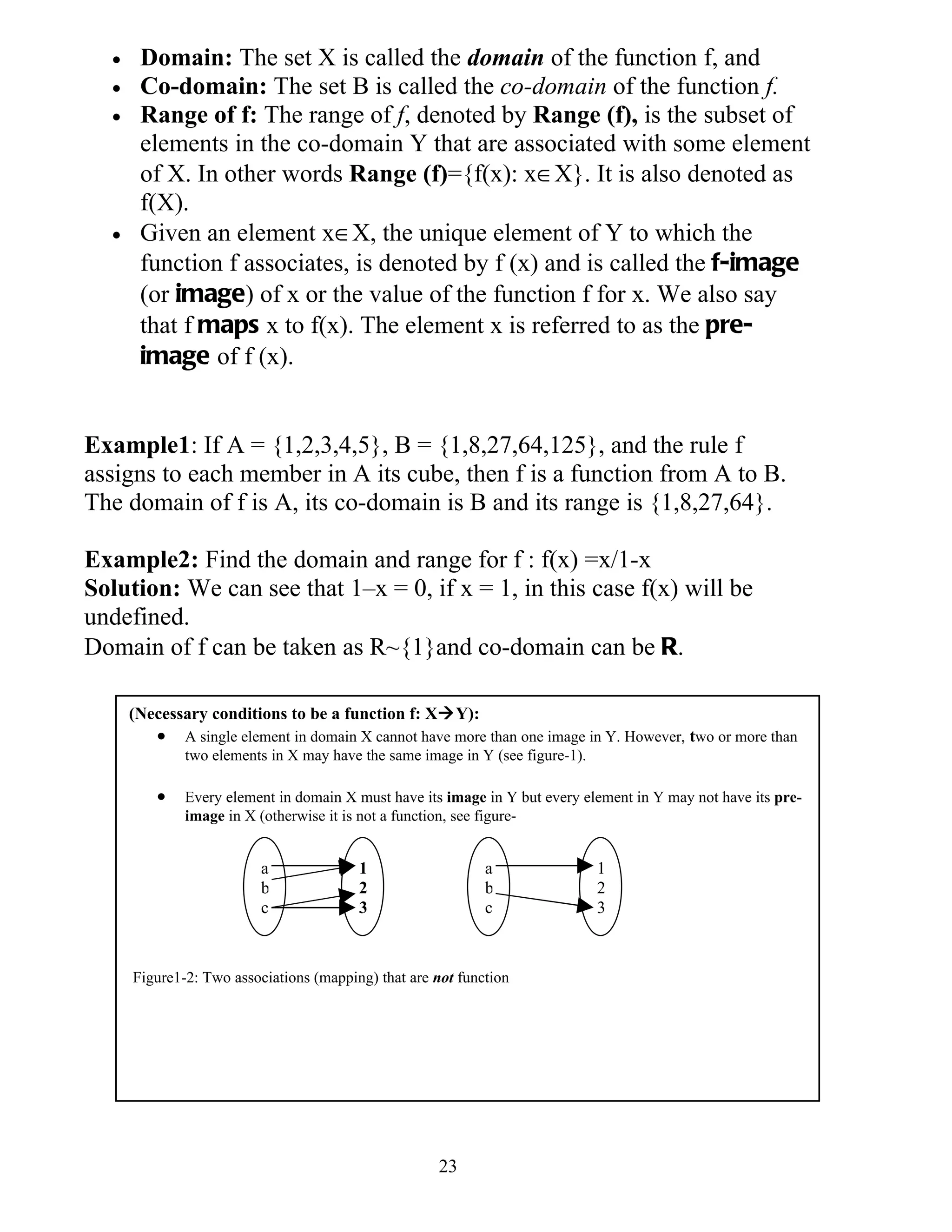 •    Domain: The set X is called the domain of the function f, and
  •    Co-domain: The set B is called the co-domain of the function f.
  •    Range of f: The range of f, denoted by Range (f), is the subset of
       elements in the co-domain Y that are associated with some element
       of X. In other words Range (f)={f(x): x∈X}. It is also denoted as
       f(X).
  •    Given an element x∈X, the unique element of Y to which the
       function f associates, is denoted by f (x) and is called the f-image
       (or image) of x or the value of the function f for x. We also say
       that f maps x to f(x). The element x is referred to as the pre-
       image of f (x).


Example1: If A = {1,2,3,4,5}, B = {1,8,27,64,125}, and the rule f
assigns to each member in A its cube, then f is a function from A to B.
The domain of f is A, its co-domain is B and its range is {1,8,27,64}.

Example2: Find the domain and range for f : f(x) =x/1-x
Solution: We can see that 1–x = 0, if x = 1, in this case f(x) will be
undefined.
Domain of f can be taken as R~{1}and co-domain can be R.

      (Necessary conditions to be a function f: XY):
         •    A single element in domain X cannot have more than one image in Y. However, two or more than
              two elements in X may have the same image in Y (see figure-1).

         •    Every element in domain X must have its image in Y but every element in Y may not have its pre-
              image in X (otherwise it is not a function, see figure-


                          a              1                   a               1
                          b              2                   b               2
                          c              3                   c               3



      Figure1-2: Two associations (mapping) that are not function




                                                     23
 