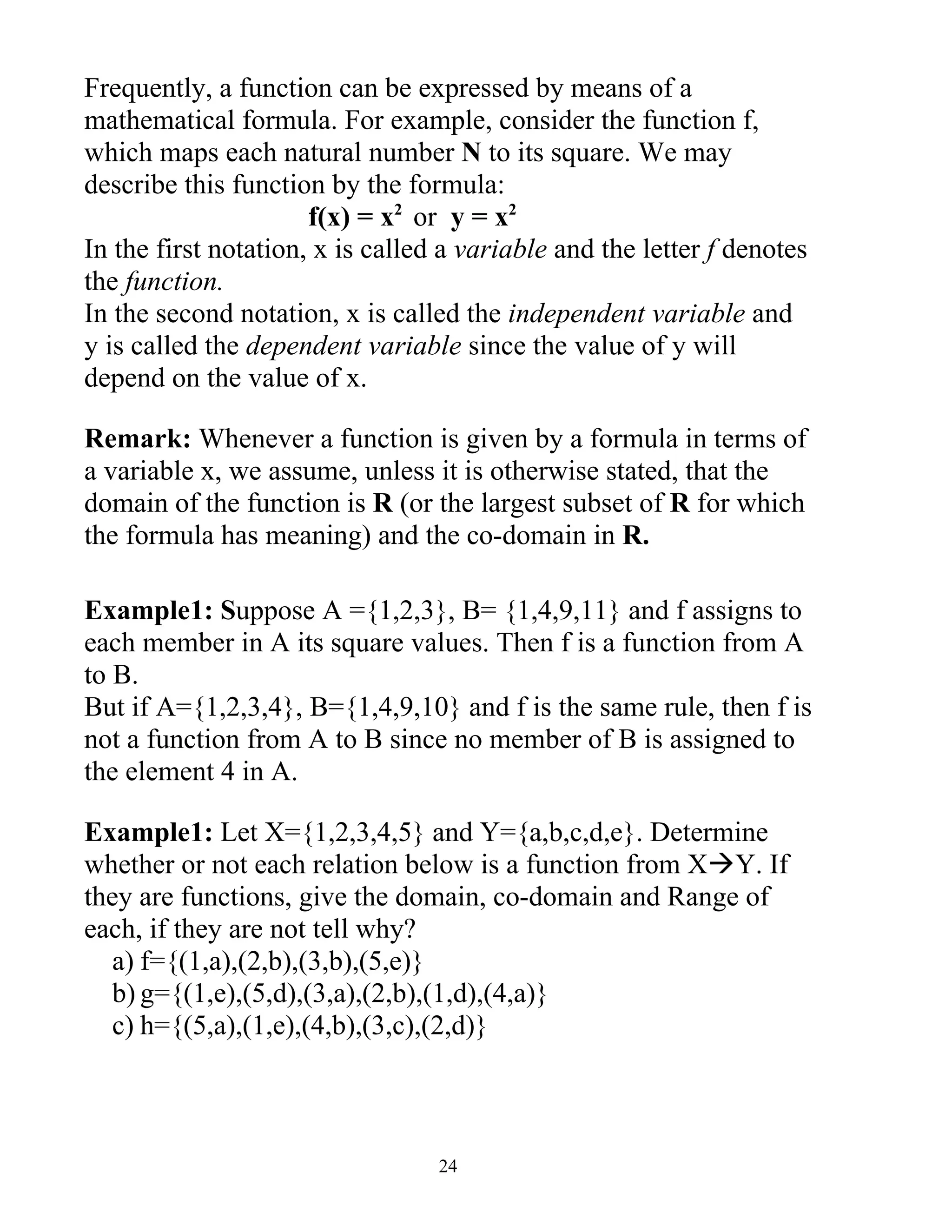 Frequently, a function can be expressed by means of a
mathematical formula. For example, consider the function f,
which maps each natural number N to its square. We may
describe this function by the formula:
                      f(x) = x2 or y = x2
In the first notation, x is called a variable and the letter f denotes
the function.
In the second notation, x is called the independent variable and
y is called the dependent variable since the value of y will
depend on the value of x.

Remark: Whenever a function is given by a formula in terms of
a variable x, we assume, unless it is otherwise stated, that the
domain of the function is R (or the largest subset of R for which
the formula has meaning) and the co-domain in R.

Example1: Suppose A ={1,2,3}, B= {1,4,9,11} and f assigns to
each member in A its square values. Then f is a function from A
to B.
But if A={1,2,3,4}, B={1,4,9,10} and f is the same rule, then f is
not a function from A to B since no member of B is assigned to
the element 4 in A.

Example1: Let X={1,2,3,4,5} and Y={a,b,c,d,e}. Determine
whether or not each relation below is a function from XY. If
they are functions, give the domain, co-domain and Range of
each, if they are not tell why?
  a) f={(1,a),(2,b),(3,b),(5,e)}
  b) g={(1,e),(5,d),(3,a),(2,b),(1,d),(4,a)}
  c) h={(5,a),(1,e),(4,b),(3,c),(2,d)}



                                  24
 
