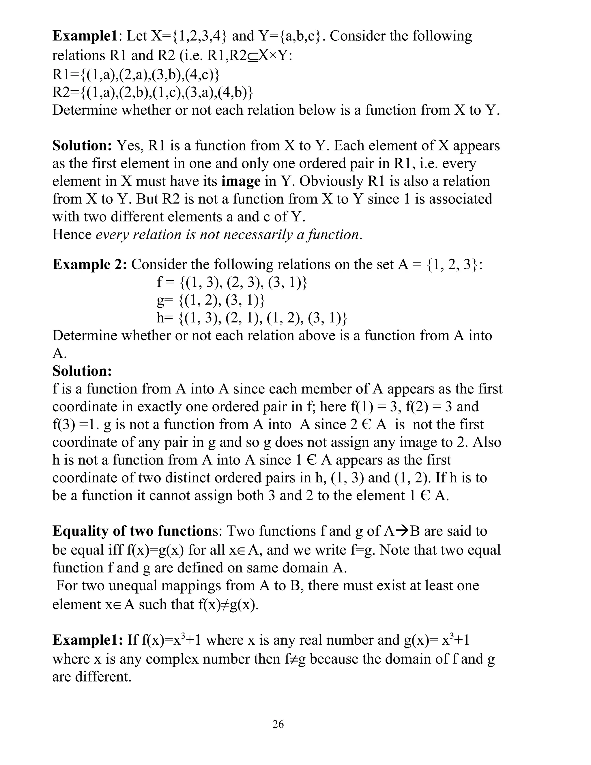 Example1: Let X={1,2,3,4} and Y={a,b,c}. Consider the following
relations R1 and R2 (i.e. R1,R2⊆X×Y:
R1={(1,a),(2,a),(3,b),(4,c)}
R2={(1,a),(2,b),(1,c),(3,a),(4,b)}
Determine whether or not each relation below is a function from X to Y.

Solution: Yes, R1 is a function from X to Y. Each element of X appears
as the first element in one and only one ordered pair in R1, i.e. every
element in X must have its image in Y. Obviously R1 is also a relation
from X to Y. But R2 is not a function from X to Y since 1 is associated
with two different elements a and c of Y.
Hence every relation is not necessarily a function.
Example 2: Consider the following relations on the set A = {1, 2, 3}:
                   f = {(1, 3), (2, 3), (3, 1)}
                   g= {(1, 2), (3, 1)}
                   h= {(1, 3), (2, 1), (1, 2), (3, 1)}
Determine whether or not each relation above is a function from A into
A.
Solution:
f is a function from A into A since each member of A appears as the first
coordinate in exactly one ordered pair in f; here f(1) = 3, f(2) = 3 and
f(3) =1. g is not a function from A into A since 2 Є A is not the first
coordinate of any pair in g and so g does not assign any image to 2. Also
h is not a function from A into A since 1 Є A appears as the first
coordinate of two distinct ordered pairs in h, (1, 3) and (1, 2). If h is to
be a function it cannot assign both 3 and 2 to the element 1 Є A.

Equality of two functions: Two functions f and g of AB are said to
be equal iff f(x)=g(x) for all x∈A, and we write f=g. Note that two equal
function f and g are defined on same domain A.
 For two unequal mappings from A to B, there must exist at least one
element x∈A such that f(x)≠g(x).

Example1: If f(x)=x3+1 where x is any real number and g(x)= x3+1
where x is any complex number then f≠g because the domain of f and g
are different.


                                     26
 