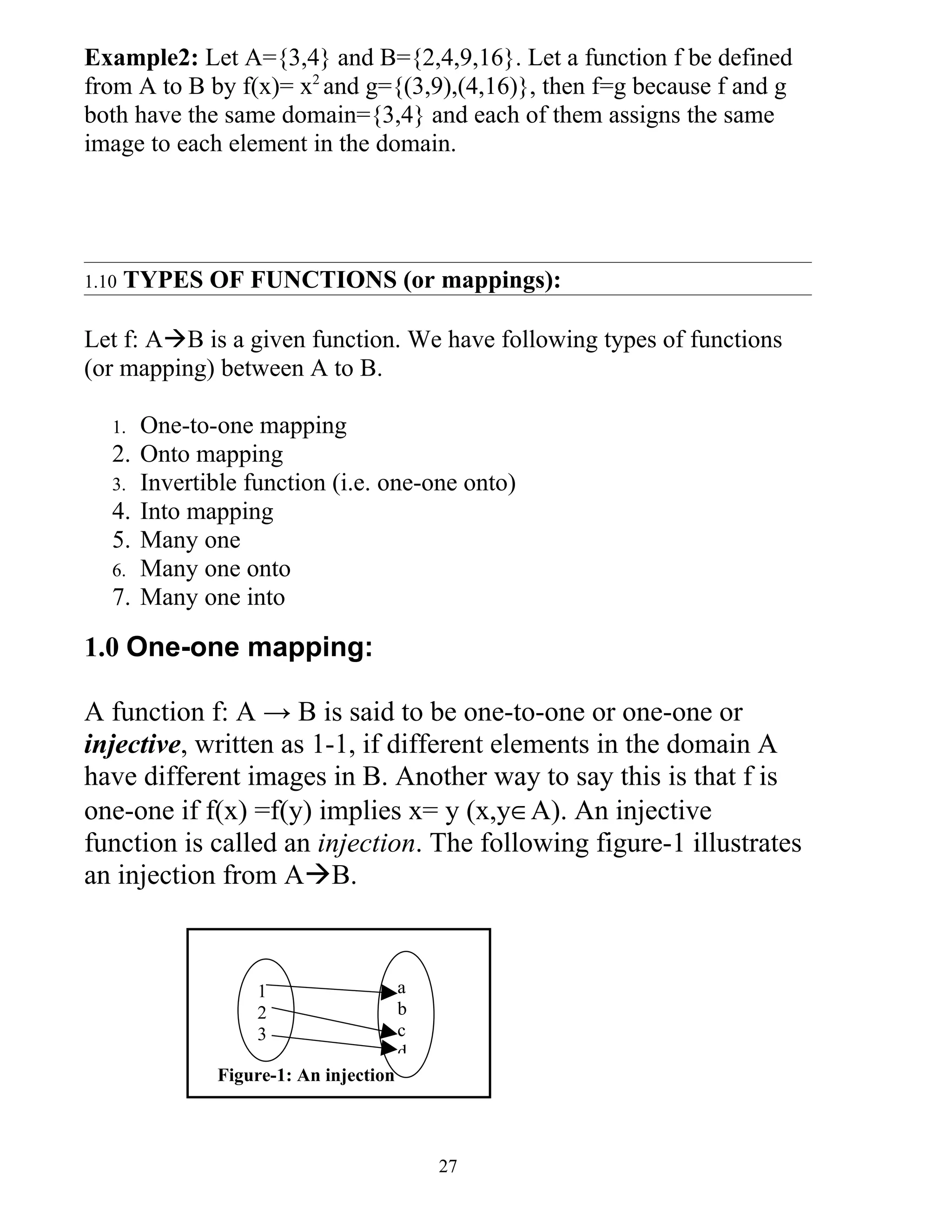Example2: Let A={3,4} and B={2,4,9,16}. Let a function f be defined
from A to B by f(x)= x2 and g={(3,9),(4,16)}, then f=g because f and g
both have the same domain={3,4} and each of them assigns the same
image to each element in the domain.




1.10   TYPES OF FUNCTIONS (or mappings):

Let f: AB is a given function. We have following types of functions
(or mapping) between A to B.

   1.   One-to-one mapping
   2.   Onto mapping
   3.   Invertible function (i.e. one-one onto)
   4.   Into mapping
   5.   Many one
   6.   Many one onto
   7.   Many one into

1.0 One-one mapping:

A function f: A → B is said to be one-to-one or one-one or
injective, written as 1-1, if different elements in the domain A
have different images in B. Another way to say this is that f is
one-one if f(x) =f(y) implies x= y (x,y∈A). An injective
function is called an injection. The following figure-1 illustrates
an injection from AB.



                    1                    a
                    2                    b
                    3                    c
                                         d
                Figure-1: An injection



                                             27
 
