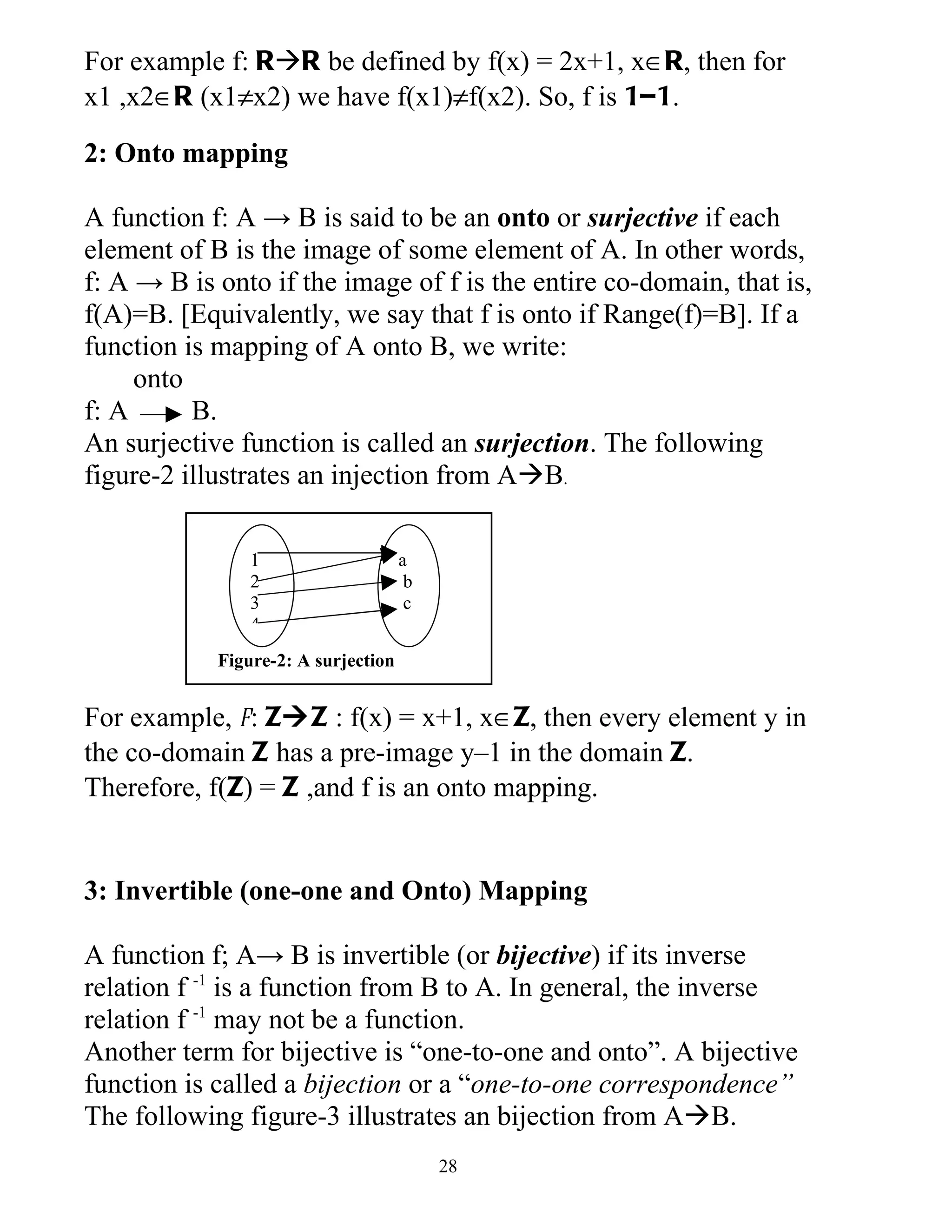 For example f: RR be defined by f(x) = 2x+1, x∈R, then for
x1 ,x2∈R (x1≠x2) we have f(x1)≠f(x2). So, f is 1–1.

2: Onto mapping

A function f: A → B is said to be an onto or surjective if each
element of B is the image of some element of A. In other words,
f: A → B is onto if the image of f is the entire co-domain, that is,
f(A)=B. [Equivalently, we say that f is onto if Range(f)=B]. If a
function is mapping of A onto B, we write:
     onto
f: A      B.
An surjective function is called an surjection. The following
figure-2 illustrates an injection from AB.

                1                    a
                2                     b
                3                     c
                4
            Figure-2: A surjection


For example, f: ZZ : f(x) = x+1, x∈Z, then every element y in
the co-domain Z has a pre-image y–1 in the domain Z.
Therefore, f(Z) = Z ,and f is an onto mapping.


3: Invertible (one-one and Onto) Mapping

A function f; A→ B is invertible (or bijective) if its inverse
relation f -1 is a function from B to A. In general, the inverse
relation f -1 may not be a function.
Another term for bijective is “one-to-one and onto”. A bijective
function is called a bijection or a “one-to-one correspondence”
The following figure-3 illustrates an bijection from AB.
                                          28
 