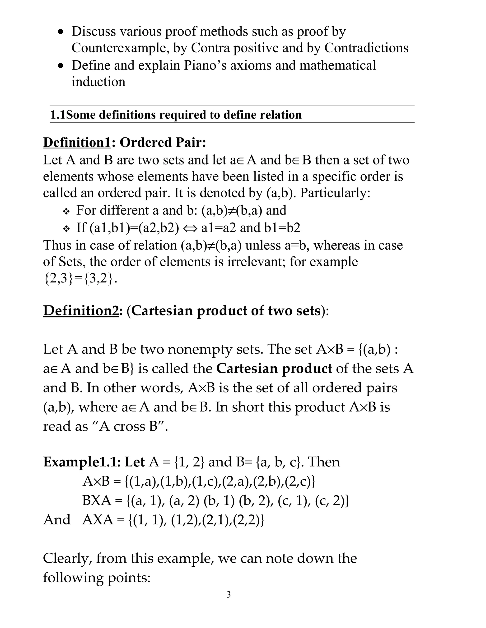 • Discuss various proof methods such as proof by
    Counterexample, by Contra positive and by Contradictions
  • Define and explain Piano’s axioms and mathematical
    induction

 1.1Some definitions required to define relation

Definition1: Ordered Pair:
Let A and B are two sets and let a∈A and b∈B then a set of two
elements whose elements have been listed in a specific order is
called an ordered pair. It is denoted by (a,b). Particularly:
     For different a and b: (a,b)≠(b,a) and
     If (a1,b1)=(a2,b2) ⇔ a1=a2 and b1=b2
Thus in case of relation (a,b)≠(b,a) unless a=b, whereas in case
of Sets, the order of elements is irrelevant; for example
{2,3}={3,2}.

Definition2: (Cartesian product of two sets):

Let A and B be two nonempty sets. The set A×B = {(a,b) :
a∈A and b∈B} is called the Cartesian product of the sets A
and B. In other words, A×B is the set of all ordered pairs
(a,b), where a∈A and b∈B. In short this product A×B is
read as “A cross B”.

Example1.1: Let A = {1, 2} and B= {a, b, c}. Then
    A×B = {(1,a),(1,b),(1,c),(2,a),(2,b),(2,c)}
    BXA = {(a, 1), (a, 2) (b, 1) (b, 2), (c, 1), (c, 2)}
And AXA = {(1, 1), (1,2),(2,1),(2,2)}

Clearly, from this example, we can note down the
following points:
                                 3
 
