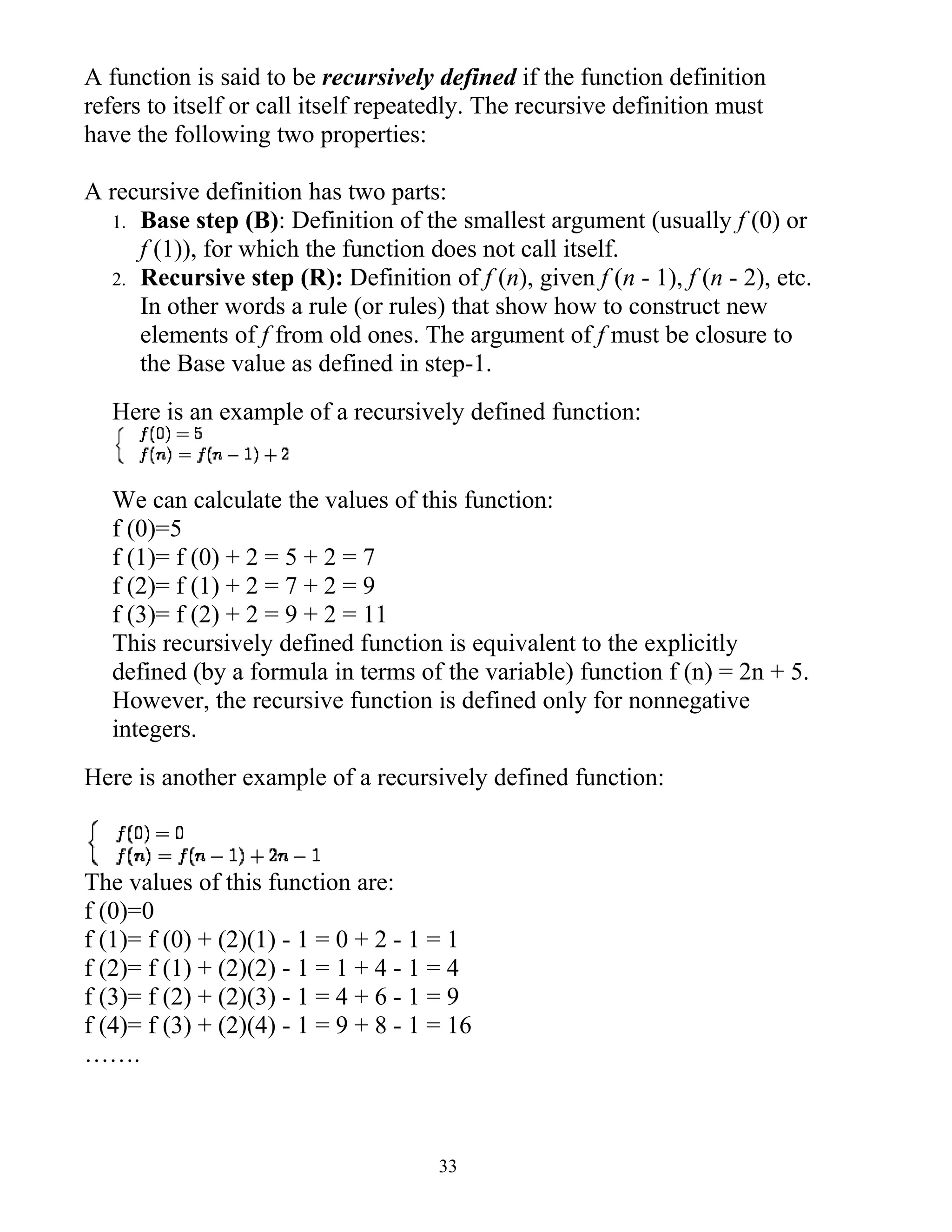 A function is said to be recursively defined if the function definition
refers to itself or call itself repeatedly. The recursive definition must
have the following two properties:

A recursive definition has two parts:
  1. Base step (B): Definition of the smallest argument (usually f (0) or
     f (1)), for which the function does not call itself.
  2. Recursive step (R): Definition of f (n), given f (n - 1), f (n - 2), etc.
     In other words a rule (or rules) that show how to construct new
     elements of f from old ones. The argument of f must be closure to
     the Base value as defined in step-1.
   Here is an example of a recursively defined function:


   We can calculate the values of this function:
   f (0)=5
   f (1)= f (0) + 2 = 5 + 2 = 7
   f (2)= f (1) + 2 = 7 + 2 = 9
   f (3)= f (2) + 2 = 9 + 2 = 11
   This recursively defined function is equivalent to the explicitly
   defined (by a formula in terms of the variable) function f (n) = 2n + 5.
   However, the recursive function is defined only for nonnegative
   integers.
Here is another example of a recursively defined function:



The values of this function are:
f (0)=0
f (1)= f (0) + (2)(1) - 1 = 0 + 2 - 1 = 1
f (2)= f (1) + (2)(2) - 1 = 1 + 4 - 1 = 4
f (3)= f (2) + (2)(3) - 1 = 4 + 6 - 1 = 9
f (4)= f (3) + (2)(4) - 1 = 9 + 8 - 1 = 16
…….



                                      33
 