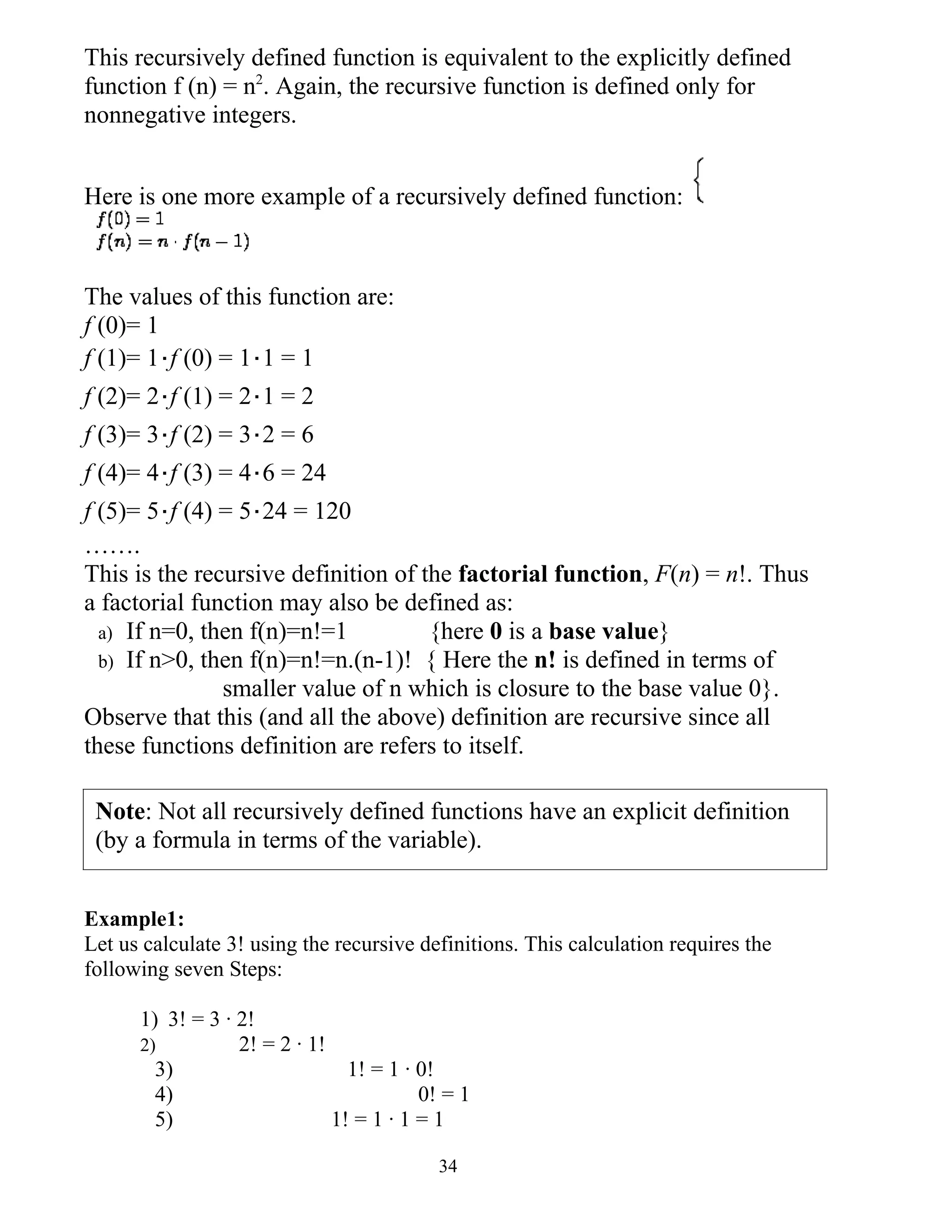 This recursively defined function is equivalent to the explicitly defined
function f (n) = n2. Again, the recursive function is defined only for
nonnegative integers.


Here is one more example of a recursively defined function:



The values of this function are:
f (0)= 1
f (1)= 1⋅f (0) = 1⋅1 = 1
f (2)= 2⋅f (1) = 2⋅1 = 2
f (3)= 3⋅f (2) = 3⋅2 = 6
f (4)= 4⋅f (3) = 4⋅6 = 24
f (5)= 5⋅f (4) = 5⋅24 = 120
…….
This is the recursive definition of the factorial function, F(n) = n!. Thus
a factorial function may also be defined as:
  a) If n=0, then f(n)=n!=1          {here 0 is a base value}
  b) If n>0, then f(n)=n!=n.(n-1)! { Here the n! is defined in terms of
               smaller value of n which is closure to the base value 0}.
Observe that this (and all the above) definition are recursive since all
these functions definition are refers to itself.

 Note: Not all recursively defined functions have an explicit definition
 (by a formula in terms of the variable).


Example1:
Let us calculate 3! using the recursive definitions. This calculation requires the
following seven Steps:

      1) 3! = 3 · 2!
      2)          2! = 2 · 1!
        3)                      1! = 1 · 0!
        4)                               0! = 1
        5)                    1! = 1 · 1 = 1

                                           34
 