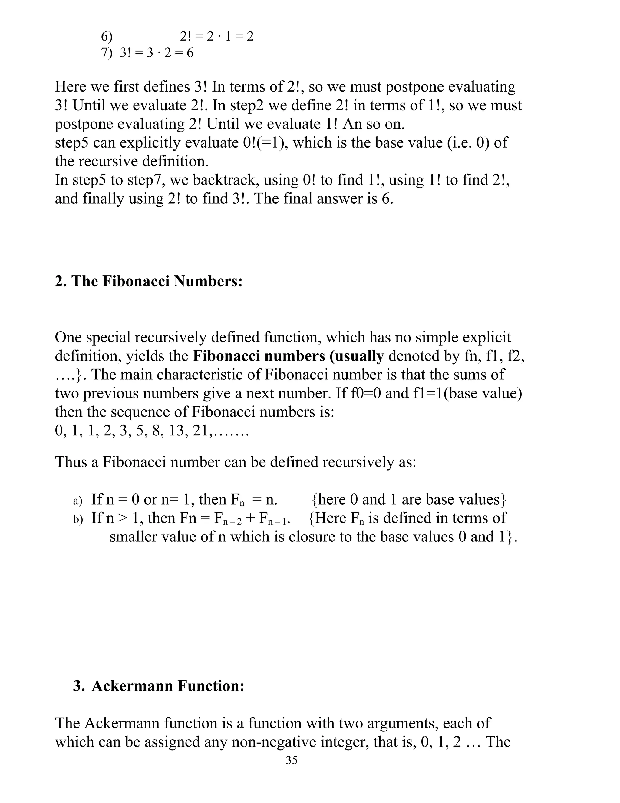 6)             2! = 2 · 1 = 2
        7) 3! = 3 · 2 = 6

Here we first defines 3! In terms of 2!, so we must postpone evaluating
3! Until we evaluate 2!. In step2 we define 2! in terms of 1!, so we must
postpone evaluating 2! Until we evaluate 1! An so on.
step5 can explicitly evaluate 0!(=1), which is the base value (i.e. 0) of
the recursive definition.
In step5 to step7, we backtrack, using 0! to find 1!, using 1! to find 2!,
and finally using 2! to find 3!. The final answer is 6.




2. The Fibonacci Numbers:


One special recursively defined function, which has no simple explicit
definition, yields the Fibonacci numbers (usually denoted by fn, f1, f2,
….}. The main characteristic of Fibonacci number is that the sums of
two previous numbers give a next number. If f0=0 and f1=1(base value)
then the sequence of Fibonacci numbers is:
0, 1, 1, 2, 3, 5, 8, 13, 21,…….
Thus a Fibonacci number can be defined recursively as:

  a)   If n = 0 or n= 1, then Fn = n.       {here 0 and 1 are base values}
  b)   If n > 1, then Fn = Fn – 2 + Fn – 1. {Here Fn is defined in terms of
          smaller value of n which is closure to the base values 0 and 1}.




  3. Ackermann Function:

The Ackermann function is a function with two arguments, each of
which can be assigned any non-negative integer, that is, 0, 1, 2 … The
                                        35
 
