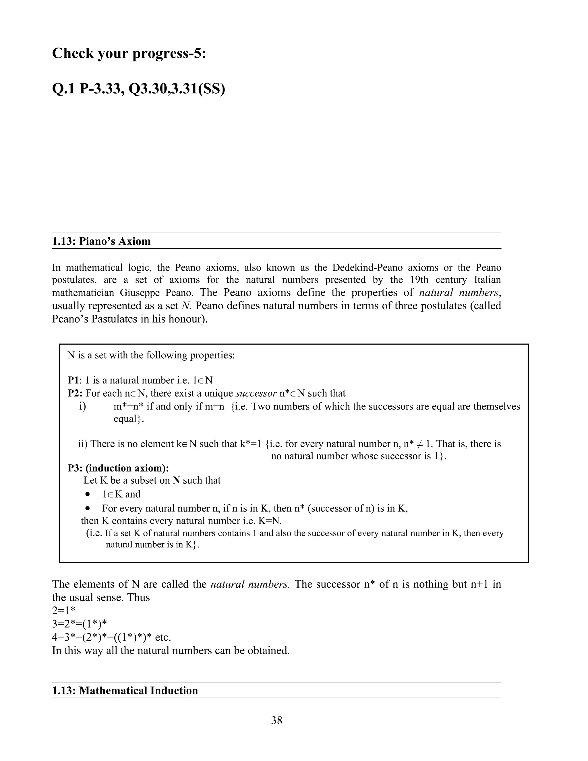Check your progress-5:

Q.1 P-3.33, Q3.30,3.31(SS)




1.13: Piano’s Axiom

In mathematical logic, the Peano axioms, also known as the Dedekind-Peano axioms or the Peano
postulates, are a set of axioms for the natural numbers presented by the 19th century Italian
mathematician Giuseppe Peano. The Peano axioms define the properties of natural numbers,
usually represented as a set N. Peano defines natural numbers in terms of three postulates (called
Peano’s Pastulates in his honour).


   N is a set with the following properties:

   P1: 1 is a natural number i.e. 1∈N
   P2: For each n∈N, there exist a unique successor n*∈N such that
     i)        m*=n* if and only if m=n {i.e. Two numbers of which the successors are equal are themselves
               equal}.

     ii) There is no element k∈N such that k*=1 {i.e. for every natural number n, n* ≠ 1. That is, there is
                                                          no natural number whose successor is 1}.
   P3: (induction axiom):
       Let K be a subset on N such that
       • 1∈K and
       • For every natural number n, if n is in K, then n* (successor of n) is in K,
      then K contains every natural number i.e. K=N.
        (i.e. If a set K of natural numbers contains 1 and also the successor of every natural number in K, then every
             natural number is in K}.



The elements of N are called the natural numbers. The successor n* of n is nothing but n+1 in
the usual sense. Thus
2=1*
3=2*=(1*)*
4=3*=(2*)*=((1*)*)* etc.
In this way all the natural numbers can be obtained.


1.13: Mathematical Induction

                                                        38
 