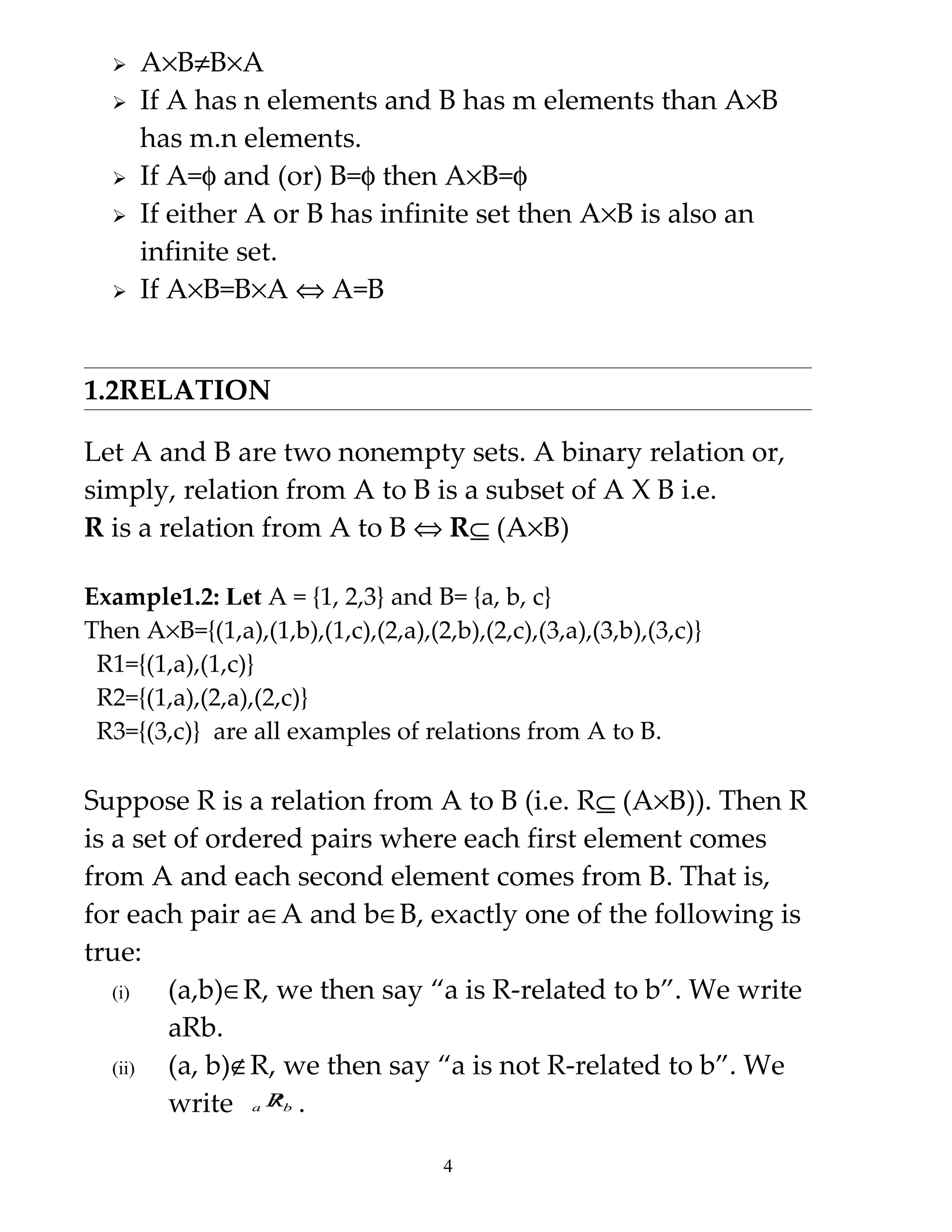    A×B≠B×A
     If A has n elements and B has m elements than A×B
      has m.n elements.
     If A=φ and (or) B=φ then A×B=φ
     If either A or B has infinite set then A×B is also an
      infinite set.
     If A×B=B×A ⇔ A=B


1.2RELATION

Let A and B are two nonempty sets. A binary relation or,
simply, relation from A to B is a subset of A X B i.e.
R is a relation from A to B ⇔ R⊆ (A×B)

Example1.2: Let A = {1, 2,3} and B= {a, b, c}
Then A×B={(1,a),(1,b),(1,c),(2,a),(2,b),(2,c),(3,a),(3,b),(3,c)}
 R1={(1,a),(1,c)}
 R2={(1,a),(2,a),(2,c)}
 R3={(3,c)} are all examples of relations from A to B.

Suppose R is a relation from A to B (i.e. R⊆ (A×B)). Then R
is a set of ordered pairs where each first element comes
from A and each second element comes from B. That is,
for each pair a∈A and b∈B, exactly one of the following is
true:
   (i)  (a,b)∈R, we then say “a is R-related to b”. We write
        aRb.
   (ii) (a, b)∉R, we then say “a is not R-related to b”. We
        write a Rb .
                 /


                                     4
 
