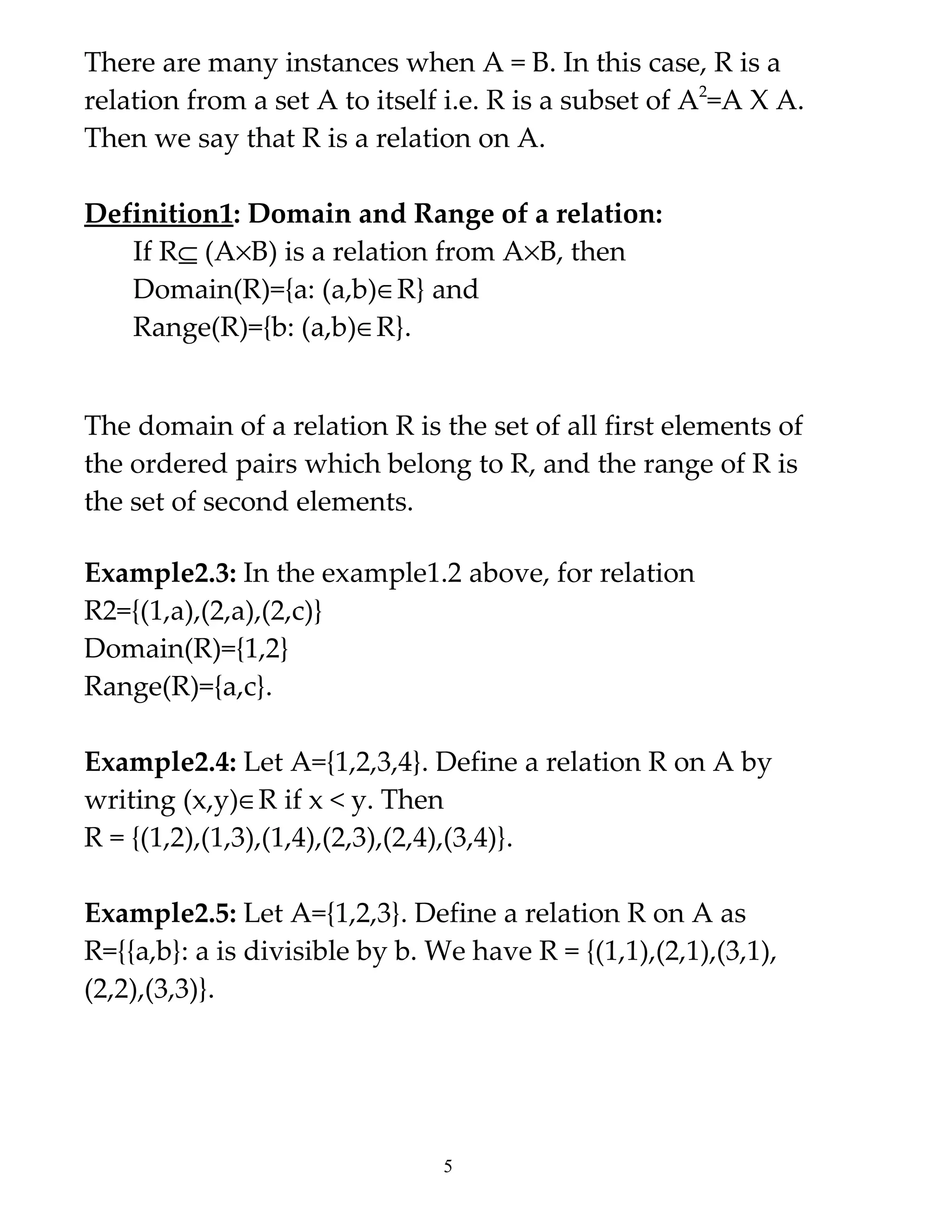 There are many instances when A = B. In this case, R is a
relation from a set A to itself i.e. R is a subset of A2=A X A.
Then we say that R is a relation on A.

Definition1: Domain and Range of a relation:
   If R⊆ (A×B) is a relation from A×B, then
   Domain(R)={a: (a,b)∈R} and
   Range(R)={b: (a,b)∈R}.


The domain of a relation R is the set of all first elements of
the ordered pairs which belong to R, and the range of R is
the set of second elements.

Example2.3: In the example1.2 above, for relation
R2={(1,a),(2,a),(2,c)}
Domain(R)={1,2}
Range(R)={a,c}.

Example2.4: Let A={1,2,3,4}. Define a relation R on A by
writing (x,y)∈R if x < y. Then
R = {(1,2),(1,3),(1,4),(2,3),(2,4),(3,4)}.

Example2.5: Let A={1,2,3}. Define a relation R on A as
R={{a,b}: a is divisible by b. We have R = {(1,1),(2,1),(3,1),
(2,2),(3,3)}.




                                5
 