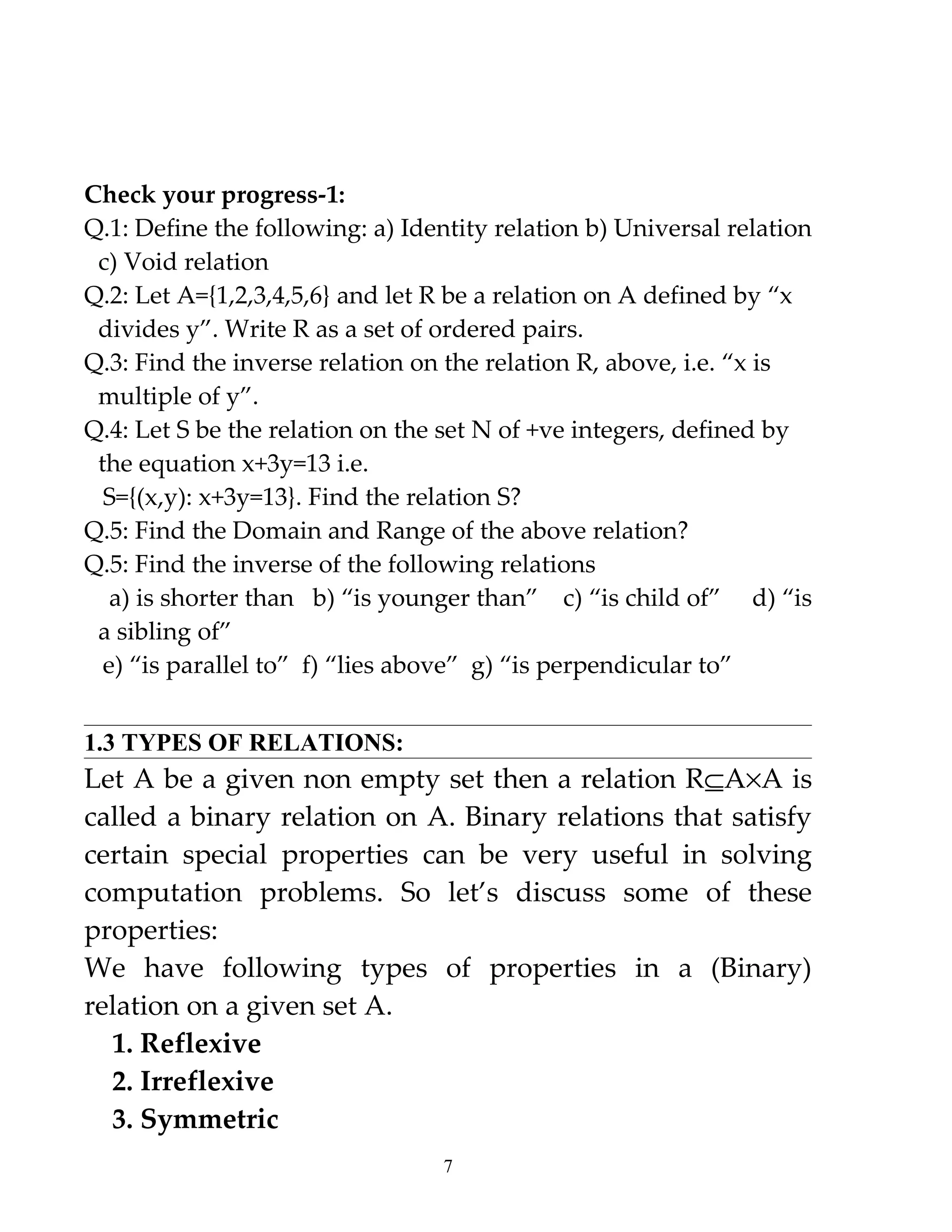 Check your progress-1:
Q.1: Define the following: a) Identity relation b) Universal relation
 c) Void relation
Q.2: Let A={1,2,3,4,5,6} and let R be a relation on A defined by “x
 divides y”. Write R as a set of ordered pairs.
Q.3: Find the inverse relation on the relation R, above, i.e. “x is
 multiple of y”.
Q.4: Let S be the relation on the set N of +ve integers, defined by
 the equation x+3y=13 i.e.
  S={(x,y): x+3y=13}. Find the relation S?
Q.5: Find the Domain and Range of the above relation?
Q.5: Find the inverse of the following relations
   a) is shorter than b) “is younger than” c) “is child of” d) “is
 a sibling of”
  e) “is parallel to” f) “lies above” g) “is perpendicular to”


1.3 TYPES OF RELATIONS:
Let A be a given non empty set then a relation R⊆A×A is
called a binary relation on A. Binary relations that satisfy
certain special properties can be very useful in solving
computation problems. So let’s discuss some of these
properties:
We have following types of properties in a (Binary)
relation on a given set A.
  1. Reflexive
  2. Irreflexive
  3. Symmetric
                                  7
 