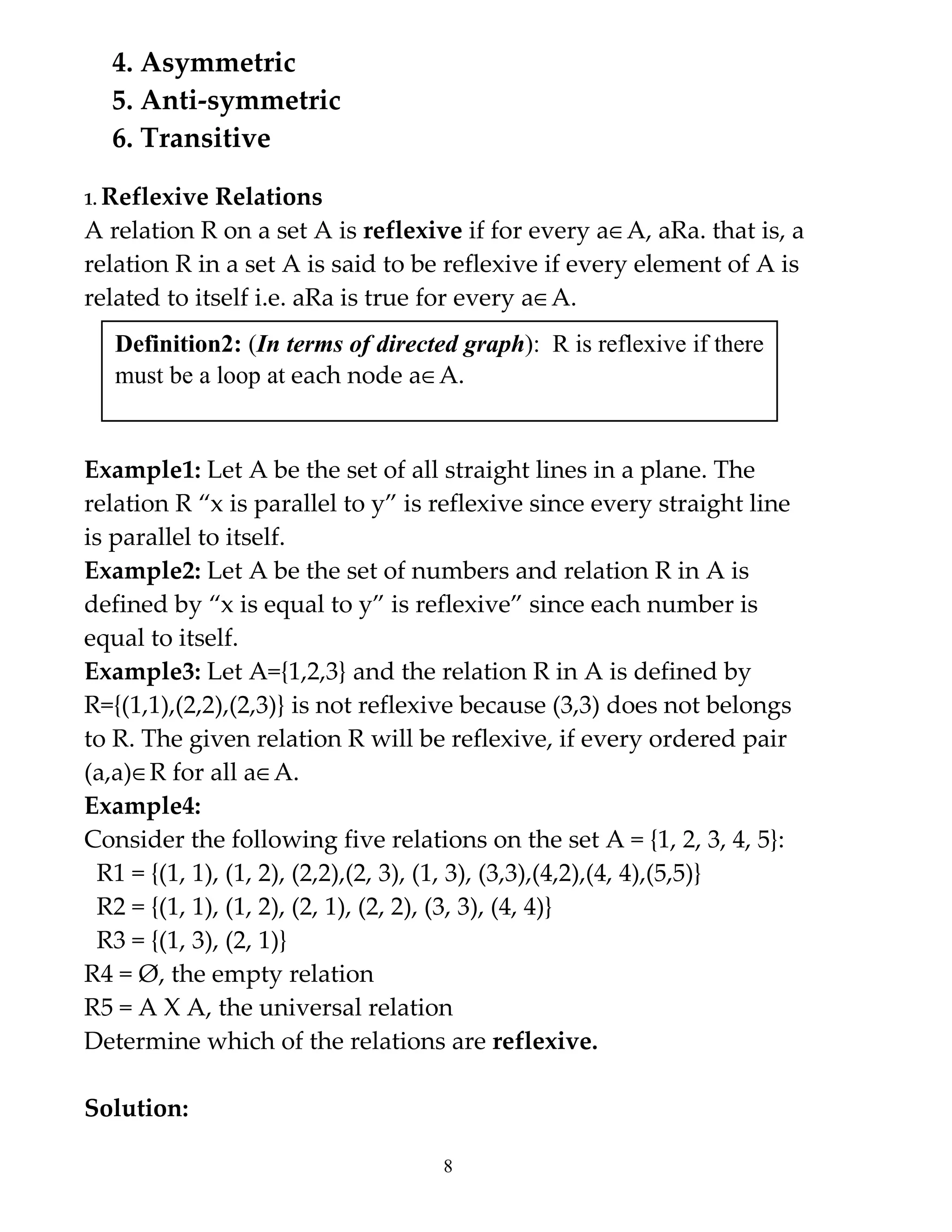 4. Asymmetric
  5. Anti-symmetric
  6. Transitive

1. Reflexive Relations
A relation R on a set A is reflexive if for every a∈A, aRa. that is, a
relation R in a set A is said to be reflexive if every element of A is
related to itself i.e. aRa is true for every a∈A.
   Definition2: (In terms of directed graph): R is reflexive if there
   must be a loop at each node a∈A.


Example1: Let A be the set of all straight lines in a plane. The
relation R “x is parallel to y” is reflexive since every straight line
is parallel to itself.
Example2: Let A be the set of numbers and relation R in A is
defined by “x is equal to y” is reflexive” since each number is
equal to itself.
Example3: Let A={1,2,3} and the relation R in A is defined by
R={(1,1),(2,2),(2,3)} is not reflexive because (3,3) does not belongs
to R. The given relation R will be reflexive, if every ordered pair
(a,a)∈R for all a∈A.
Example4:
Consider the following five relations on the set A = {1, 2, 3, 4, 5}:
 R1 = {(1, 1), (1, 2), (2,2),(2, 3), (1, 3), (3,3),(4,2),(4, 4),(5,5)}
 R2 = {(1, 1), (1, 2), (2, 1), (2, 2), (3, 3), (4, 4)}
 R3 = {(1, 3), (2, 1)}
R4 = Ø, the empty relation
R5 = A X A, the universal relation
Determine which of the relations are reflexive.

Solution:

                                    8
 