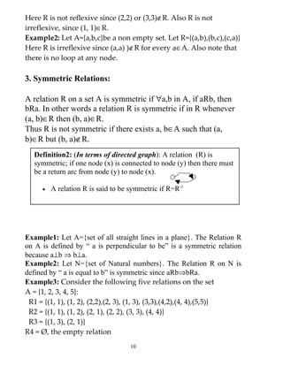 Here R is not reflexive since (2,2) or (3,3)∉R. Also R is not
irreflexive, since (1, 1)∈R.
Example2: Let A={a,b,c}be a non empty set. Let R={(a,b),(b,c),(c,a)}
Here R is irreflexive since (a,a) )∉R for every a∈A. Also note that
there is no loop at any node.

3. Symmetric Relations:

A relation R on a set A is symmetric if ∀a,b in A, if aRb, then
bRa. In other words a relation R is symmetric if in R whenever
(a, b)∈R then (b, a)∈R.
Thus R is not symmetric if there exists a, b∈A such that (a,
b)∈R but (b, a)∉R.
  Definition2: (In terms of directed graph): A relation (R) is
  symmetric; if one node (x) is connected to node (y) then there must
  be a return arc from node (y) to node (x).

     •   A relation R is said to be symmetric if R=R-1




Example1: Let A={set of all straight lines in a plane}. The Relation R
on A is defined by “ a is perpendicular to be” is a symmetric relation
because a⊥b ⇒ b⊥a.
Example2: Let N={set of Natural numbers}. The Relation R on N is
defined by “ a is equal to b” is symmetric since aRb⇒bRa.
Example3: Consider the following five relations on the set
A = {1, 2, 3, 4, 5}:
 R1 = {(1, 1), (1, 2), (2,2),(2, 3), (1, 3), (3,3),(4,2),(4, 4),(5,5)}
 R2 = {(1, 1), (1, 2), (2, 1), (2, 2), (3, 3), (4, 4)}
 R3 = {(1, 3), (2, 1)}
R4 = Ø, the empty relation
                                    10
 
