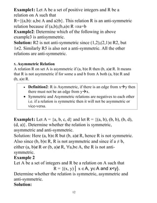 Example1: Let A be a set of positive integers and R be a
relation on A such that
R={(a,b): a,b∈A and a≥b}. This relation R is an anti-symmetric
relation because if (a,b),(b,a)∈R ⇒a=b
Example2: Determine which of the following in above
example3 is antisymmetric.
Solution: R2 is not anti-symmetric since (1,2),(2,1)∈R2, but
1≠2. Similarly R5 is also not a anti-symmetric. All the other
relations are anti-symmetric.

5.Asymmetric Relation
A relation R on set A is asymmetric if (a, b)∈R then (b, a)∉R. It means
that R is not asymmetric if for some a and b from A both (a, b)∈R and
(b, a)∈R.
     • Definition2: R is Asymmetric, if there is an edge from xy then
       there must not be an edge from yx.
     • Symmetric and Asymmetric relations are negatives to each other
       i.e. if a relation is symmetric then it will not be asymmetric or
       vice-versa.


Example1: Let A = {a, b, c, d} and let R = {(a, b), (b, b), (b, d),
(d, a)}. Determine whether the relation is symmetric,
asymmetric and anti-symmetric.
Solution: Here (a, b)∈R but (b, a)∉R, hence R is not symmetric.
Also since (b, b)∈R, R is not asymmetric and since if a ≠ b,
either (a, b)∉R or (b, a)∉R, ∀a,b∈A, the R is not anti-
symmetric.
Example 2
Let A be a set of integers and R be a relation on A such that
                       R = {(x, y)│ x ∈A, y∈A and x<y}.
Determine whether the relation is symmetric, asymmetric and
anti-symmetric.
Solution:
                                   12
 