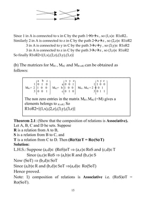 Since 1 in A is connected to x in C by the path 1bx , so (1,x)∈ R1οR2..
Similarly 2 in A is connected to z in C by the path 2az , so (2,z)∈ R1οR2
         3 in A is connected to y in C by the path 3cy , so (3,y)∈ R1οR2
         3 in A is connected to z in C by the path 3cz , so (3,z)∈ R1οR2
So finally R1οR2={(1,x),(2,z),(3,y),(3,z)}

(b) The matrices for MR1 , MR2 and MR1oR2 can be obtained as
follows:

              a b c             x y z                  x y z
            1 0 1 0          a 0 0 1                 1 1 0 0
       MR1= 2 1 0 0     MR2= b 1 0 0     MR1. MR2 = 2 0 0 1
            3 0 0 1          c 0 1 0                 3 0 1 1

      The non zero entries in the matrix MR1.MR2 (=M) gives a
      elements belongs to R1oR2. So
      R1οR2={(1,x),(2,z),(3,y),(3,z)}

Theorem 2.1: (Show that the composition of relations is Associative).
Let A, B, C and D be sets. Suppose
R is a relation from A to B,
S is a relation from B to C, and
T is a relation from C to D. Then (RοS)οT = Rο(SοT)
Solution:
L.H.S.: Suppose (a,d)∈ (RοS)οT ⇒ (a,c)∈RοS and (c,d)∈T
         Since (a,c)∈RοS ⇒ (a,b)∈R and (b,c)∈S
Now (SοT) ⇒ (b,d)∈SοT
Since (a,b)∈R and (b,d)∈SοT ⇒(a,d)∈ Rο(SοT)
Hence proved.
Note: 1) composition of relations is Associative i.e. (RοS)οT =
Rο(SοT).
                                    15
 