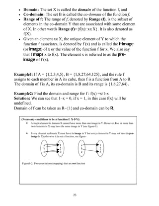•    Domain: The set X is called the domain of the function f, and
  •    Co-domain: The set B is called the co-domain of the function f.
  •    Range of f: The range of f, denoted by Range (f), is the subset of
       elements in the co-domain Y that are associated with some element
       of X. In other words Range (f)={f(x): x∈X}. It is also denoted as
       f(X).
  •    Given an element x∈X, the unique element of Y to which the
       function f associates, is denoted by f (x) and is called the f-image
       (or image) of x or the value of the function f for x. We also say
       that f maps x to f(x). The element x is referred to as the pre-
       image of f (x).


Example1: If A = {1,2,3,4,5}, B = {1,8,27,64,125}, and the rule f
assigns to each member in A its cube, then f is a function from A to B.
The domain of f is A, its co-domain is B and its range is {1,8,27,64}.

Example2: Find the domain and range for f : f(x) =x/1-x
Solution: We can see that 1–x = 0, if x = 1, in this case f(x) will be
undefined.
Domain of f can be taken as R~{1}and co-domain can be R.

      (Necessary conditions to be a function f: XY):
         •    A single element in domain X cannot have more than one image in Y. However, two or more than
              two elements in X may have the same image in Y (see figure-1).

         •    Every element in domain X must have its image in Y but every element in Y may not have its pre-
              image in X (otherwise it is not a function, see figure-


                          a              1                   a               1
                          b              2                   b               2
                          c              3                   c               3



      Figure1-2: Two associations (mapping) that are not function




                                                     23
 