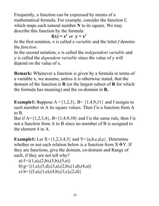 Frequently, a function can be expressed by means of a
mathematical formula. For example, consider the function f,
which maps each natural number N to its square. We may
describe this function by the formula:
                      f(x) = x2 or y = x2
In the first notation, x is called a variable and the letter f denotes
the function.
In the second notation, x is called the independent variable and
y is called the dependent variable since the value of y will
depend on the value of x.

Remark: Whenever a function is given by a formula in terms of
a variable x, we assume, unless it is otherwise stated, that the
domain of the function is R (or the largest subset of R for which
the formula has meaning) and the co-domain in R.

Example1: Suppose A ={1,2,3}, B= {1,4,9,11} and f assigns to
each member in A its square values. Then f is a function from A
to B.
But if A={1,2,3,4}, B={1,4,9,10} and f is the same rule, then f is
not a function from A to B since no member of B is assigned to
the element 4 in A.

Example1: Let X={1,2,3,4,5} and Y={a,b,c,d,e}. Determine
whether or not each relation below is a function from XY. If
they are functions, give the domain, co-domain and Range of
each, if they are not tell why?
  a) f={(1,a),(2,b),(3,b),(5,e)}
  b) g={(1,e),(5,d),(3,a),(2,b),(1,d),(4,a)}
  c) h={(5,a),(1,e),(4,b),(3,c),(2,d)}



                                  24
 