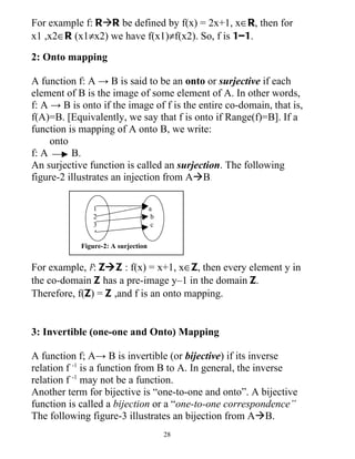 For example f: RR be defined by f(x) = 2x+1, x∈R, then for
x1 ,x2∈R (x1≠x2) we have f(x1)≠f(x2). So, f is 1–1.

2: Onto mapping

A function f: A → B is said to be an onto or surjective if each
element of B is the image of some element of A. In other words,
f: A → B is onto if the image of f is the entire co-domain, that is,
f(A)=B. [Equivalently, we say that f is onto if Range(f)=B]. If a
function is mapping of A onto B, we write:
     onto
f: A      B.
An surjective function is called an surjection. The following
figure-2 illustrates an injection from AB.

                1                    a
                2                     b
                3                     c
                4
            Figure-2: A surjection


For example, f: ZZ : f(x) = x+1, x∈Z, then every element y in
the co-domain Z has a pre-image y–1 in the domain Z.
Therefore, f(Z) = Z ,and f is an onto mapping.


3: Invertible (one-one and Onto) Mapping

A function f; A→ B is invertible (or bijective) if its inverse
relation f -1 is a function from B to A. In general, the inverse
relation f -1 may not be a function.
Another term for bijective is “one-to-one and onto”. A bijective
function is called a bijection or a “one-to-one correspondence”
The following figure-3 illustrates an bijection from AB.
                                          28
 