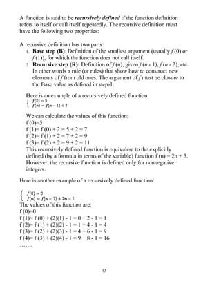 A function is said to be recursively defined if the function definition
refers to itself or call itself repeatedly. The recursive definition must
have the following two properties:

A recursive definition has two parts:
  1. Base step (B): Definition of the smallest argument (usually f (0) or
     f (1)), for which the function does not call itself.
  2. Recursive step (R): Definition of f (n), given f (n - 1), f (n - 2), etc.
     In other words a rule (or rules) that show how to construct new
     elements of f from old ones. The argument of f must be closure to
     the Base value as defined in step-1.
   Here is an example of a recursively defined function:


   We can calculate the values of this function:
   f (0)=5
   f (1)= f (0) + 2 = 5 + 2 = 7
   f (2)= f (1) + 2 = 7 + 2 = 9
   f (3)= f (2) + 2 = 9 + 2 = 11
   This recursively defined function is equivalent to the explicitly
   defined (by a formula in terms of the variable) function f (n) = 2n + 5.
   However, the recursive function is defined only for nonnegative
   integers.
Here is another example of a recursively defined function:



The values of this function are:
f (0)=0
f (1)= f (0) + (2)(1) - 1 = 0 + 2 - 1 = 1
f (2)= f (1) + (2)(2) - 1 = 1 + 4 - 1 = 4
f (3)= f (2) + (2)(3) - 1 = 4 + 6 - 1 = 9
f (4)= f (3) + (2)(4) - 1 = 9 + 8 - 1 = 16
…….



                                      33
 