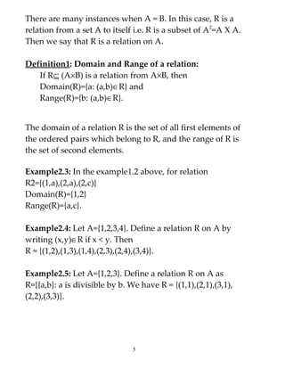 There are many instances when A = B. In this case, R is a
relation from a set A to itself i.e. R is a subset of A2=A X A.
Then we say that R is a relation on A.

Definition1: Domain and Range of a relation:
   If R⊆ (A×B) is a relation from A×B, then
   Domain(R)={a: (a,b)∈R} and
   Range(R)={b: (a,b)∈R}.


The domain of a relation R is the set of all first elements of
the ordered pairs which belong to R, and the range of R is
the set of second elements.

Example2.3: In the example1.2 above, for relation
R2={(1,a),(2,a),(2,c)}
Domain(R)={1,2}
Range(R)={a,c}.

Example2.4: Let A={1,2,3,4}. Define a relation R on A by
writing (x,y)∈R if x < y. Then
R = {(1,2),(1,3),(1,4),(2,3),(2,4),(3,4)}.

Example2.5: Let A={1,2,3}. Define a relation R on A as
R={{a,b}: a is divisible by b. We have R = {(1,1),(2,1),(3,1),
(2,2),(3,3)}.




                                5
 