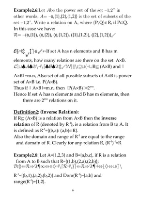 Example2.6:Let Abe the power set of the set {1,2} in
other words, A= {φ,{1},{2},{1,2}} is the set of subsets of the
set {1,2}. Write a relation on A, where (P,Q)∈R, if P⊂Q.
In this case we have:
R= {(φ,{1}), (φ,{2}), (φ,{1,2}), ({1},{1,2}), ({2},{1,2})}.


Example2.7 :If set A has n elements and B has m

elements, how many relations are there on the set A×B.
Let|A|=nand|B|=m.WeknowthatR⊆ (A×B) and |

A×B|=m.n, Also set of all possible subsets of A×B is power
set of A×B i.e. P(A×B).
Thus if | A×B|=m.n, then |P(A×B)|=2mn.
Hence If set A has n elements and B has m elements, then
     there are 2mn relations on it.

Definition2: (Inverse Relation):
If R⊆ (A×B) is a relation from A×B then the inverse
relation of R (denoted by R-1), is a relation from B to A. It
is defined as R-1={(b,a): (a,b)∈R}.
Also the domain and range of R-1 are equal to the range
 and domain of R. Clearly for any relation R, (R-1)-1=R.

Example2.8: Let A={1,2,3} and B={a,b,c}, if R is a relation
 from A to B such that R={(1,b),(2,a),(2,b)};
Dom(R)={1,2}andRange(R)={a,b},then

R-1={(b,1),(a,2),(b,2)} and Dom(R-1)={a,b} and
range(R-1)={1,2}.
                               6
 
