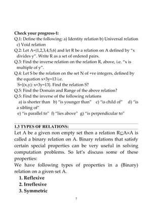 Check your progress-1:
Q.1: Define the following: a) Identity relation b) Universal relation
 c) Void relation
Q.2: Let A={1,2,3,4,5,6} and let R be a relation on A defined by “x
 divides y”. Write R as a set of ordered pairs.
Q.3: Find the inverse relation on the relation R, above, i.e. “x is
 multiple of y”.
Q.4: Let S be the relation on the set N of +ve integers, defined by
 the equation x+3y=13 i.e.
  S={(x,y): x+3y=13}. Find the relation S?
Q.5: Find the Domain and Range of the above relation?
Q.5: Find the inverse of the following relations
   a) is shorter than b) “is younger than” c) “is child of” d) “is
 a sibling of”
  e) “is parallel to” f) “lies above” g) “is perpendicular to”


1.3 TYPES OF RELATIONS:
Let A be a given non empty set then a relation R⊆A×A is
called a binary relation on A. Binary relations that satisfy
certain special properties can be very useful in solving
computation problems. So let’s discuss some of these
properties:
We have following types of properties in a (Binary)
relation on a given set A.
  1. Reflexive
  2. Irreflexive
  3. Symmetric
                                  7
 