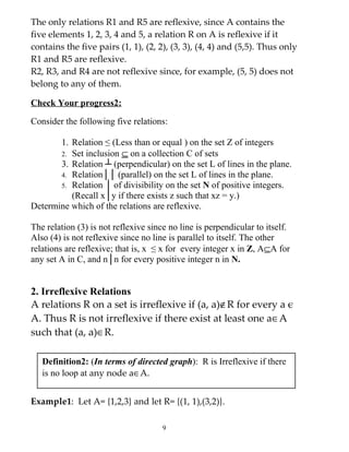The only relations R1 and R5 are reflexive, since A contains the
five elements 1, 2, 3, 4 and 5, a relation R on A is reflexive if it
contains the five pairs (1, 1), (2, 2), (3, 3), (4, 4) and (5,5). Thus only
R1 and R5 are reflexive.
R2, R3, and R4 are not reflexive since, for example, (5, 5) does not
belong to any of them.

Check Your progress2:

Consider the following five relations:

       1. Relation ≤ (Less than or equal ) on the set Z of integers
       2. Set inclusion ⊆ on a collection C of sets
       3. Relation ┴ (perpendicular) on the set L of lines in the plane.
       4. Relation││ (parallel) on the set L of lines in the plane.
       5. Relation │ of divisibility on the set N of positive integers.
          (Recall x│y if there exists z such that xz = y.)
Determine which of the relations are reflexive.

The relation (3) is not reflexive since no line is perpendicular to itself.
Also (4) is not reflexive since no line is parallel to itself. The other
relations are reflexive; that is, x ≤ x for every integer x in Z, A⊆A for
any set A in C, and n│n for every positive integer n in N.


2. Irreflexive Relations
A relations R on a set is irreflexive if (a, a)∉R for every a є
A. Thus R is not irreflexive if there exist at least one a∈A
such that (a, a)∈R.

   Definition2: (In terms of directed graph): R is Irreflexive if there
   is no loop at any node a∈A.


Example1: Let A= {1,2,3} and let R= {(1, 1),(3,2)}.

                                      9
 