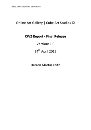 Online Art Gallery | Cube Art Studios ©
	
  
	
  
Online	
  Art	
  Gallery	
  |	
  Cube	
  Art	
  Studios	
  ©	
  	
  
	
  
	
  
	
  
CW2	
  Report	
  -­‐	
  Final	
  Release	
  
	
  
Version:	
  1.0	
  
	
  
24th
	
  April	
  2015	
  
	
  
	
  
	
  
Darren	
  Martin	
  Leith	
  
	
  
	
  
	
  
	
  
	
  
	
  
 