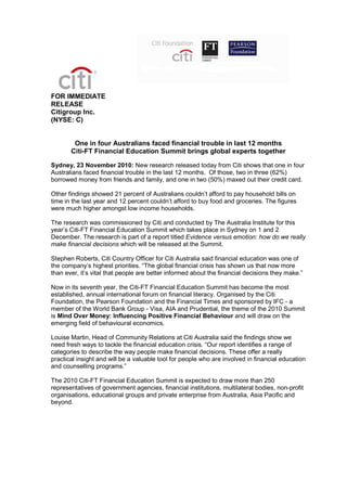FOR IMMEDIATE
RELEASE
Citigroup Inc.
(NYSE: C)
One in four Australians faced financial trouble in last 12 months
Citi-FT Financial Education Summit brings global experts together
Sydney, 23 November 2010: New research released today from Citi shows that one in four
Australians faced financial trouble in the last 12 months. Of those, two in three (62%)
borrowed money from friends and family, and one in two (50%) maxed out their credit card.
Other findings showed 21 percent of Australians couldn’t afford to pay household bills on
time in the last year and 12 percent couldn’t afford to buy food and groceries. The figures
were much higher amongst low income households.
The research was commissioned by Citi and conducted by The Australia Institute for this
year’s Citi-FT Financial Education Summit which takes place in Sydney on 1 and 2
December. The research is part of a report titled Evidence versus emotion: how do we really
make financial decisions which will be released at the Summit.
Stephen Roberts, Citi Country Officer for Citi Australia said financial education was one of
the company’s highest priorities. “The global financial crisis has shown us that now more
than ever, it’s vital that people are better informed about the financial decisions they make.”
Now in its seventh year, the Citi-FT Financial Education Summit has become the most
established, annual international forum on financial literacy. Organised by the Citi
Foundation, the Pearson Foundation and the Financial Times and sponsored by IFC - a
member of the World Bank Group - Visa, AIA and Prudential, the theme of the 2010 Summit
is Mind Over Money: Influencing Positive Financial Behaviour and will draw on the
emerging field of behavioural economics.
Louise Martin, Head of Community Relations at Citi Australia said the findings show we
need fresh ways to tackle the financial education crisis. “Our report identifies a range of
categories to describe the way people make financial decisions. These offer a really
practical insight and will be a valuable tool for people who are involved in financial education
and counselling programs.”
The 2010 Citi-FT Financial Education Summit is expected to draw more than 250
representatives of government agencies, financial institutions, multilateral bodies, non-profit
organisations, educational groups and private enterprise from Australia, Asia Pacific and
beyond.
 