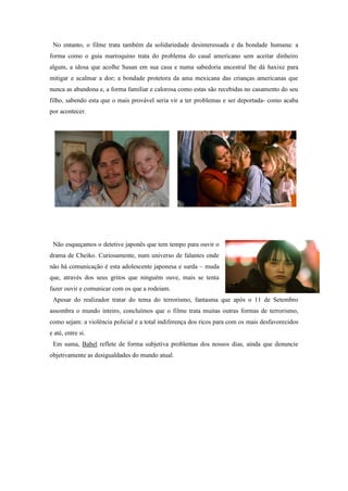 No entanto, o filme trata também da solidariedade desinteressada e da bondade humana: a
forma como o guia marroquino trata do problema do casal americano sem aceitar dinheiro
algum, a idosa que acolhe Susan em sua casa e numa sabedoria ancestral lhe dá haxixe para
mitigar e acalmar a dor; a bondade protetora da ama mexicana das crianças americanas que
nunca as abandona e, a forma familiar e calorosa como estas são recebidas no casamento do seu
filho, sabendo esta que o mais provável seria vir a ter problemas e ser deportada- como acaba
por acontecer.

Não esqueçamos o detetive japonês que tem tempo para ouvir o
drama de Cheiko. Curiosamente, num universo de falantes onde
não há comunicação é esta adolescente japonesa e surda – muda
que, através dos seus gritos que ninguém ouve, mais se tenta
fazer ouvir e comunicar com os que a rodeiam.
Apesar do realizador tratar do tema do terrorismo, fantasma que após o 11 de Setembro
assombra o mundo inteiro, concluímos que o filme trata muitas outras formas de terrorismo,
como sejam: a violência policial e a total indiferença dos ricos para com os mais desfavorecidos
e até, entre si.
Em suma, Babel reflete de forma subjetiva problemas dos nossos dias, ainda que denuncie
objetivamente as desigualdades do mundo atual.

 