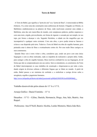 Torre de Babel

A Torre de Babel, que significa a "porta do céu" ou a "porta de Deus", é mencionada na Bíblia
(Génesis, 11), como uma das construções mais ambiciosas do homem. Chegados ao Oriente, os
Babilónios estabeleceram-se na planície de Sinar, onde resolveram construir uma cidade, a
Babilónia, uma das sete maravilhas do mundo, com sumptuosos palácios, jardins suspensos e
com uma torre, erigida, provavelmente, em forma de zigurate e coroada por um templo, no seu
topo, por forma a alcançar o céu. Segundo Heródoto, a cidade era tão magnífica que era
incomparável a qualquer outra existente. Com esta obra, o povo podia tornar-se famoso e
evitava a sua dispersão pela terra. Todavia a Torre de Babel era obra do orgulho humano, pois
pretendia estar à altura de Deus e eventualmente contra ele. Por essa razão Deus castigou os
seus construtores.
Quando Deus veio à terra visitar a obra, considerou que, sendo um povo com uma única
linguagem e com as obras realizadas, nada os impediria de realizarem o projeto deles. Então,
para castigar a obra do orgulho humano, Deus resolveu confundi-los na sua linguagem, de tal
forma que não se compreendessem uns aos outros. Sem se entenderem, os construtores da Torre
de Babel interromperam os seus trabalhos de construção e dispersaram-se por toda a terra,
dando origem às diversas culturas e diferentes línguas que se falam no mundo. A partir de
então, Babel passou a ser sinónimo de confusão e a simbolizar o castigo divino sobre a
arrogância, orgulho e paganismo humanos.
http://www.infopedia.pt/$torre-de-babel;jsessionid=pJHQsEJXH5JWAwHXDfObhQ__

Trabalho desenvolvido pelos alunos do 11º A e 11º E.
Arranjo Gráfico : Daniel Fontinha – 11º A
Desenhos : 11º E – Céline, Daniela, Hermancia, Diogo, Ana, Inês, Beatriz, Ana
Raquel.
Professoras: Ana O’Neill, Beatriz Alcobia, Lurdes Monteiro, Maria João Reis.

 
