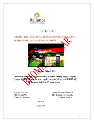 PROJECT
DRIVING THE LOYALTY SALES PERCENTAGE OF RELIANCE
FRESH STORE, VAISHALI NAGAR,JAIPUR..




                         Submitted To:

Centurion Institute Of Professional Studies, Pratap Nagar, Jaipur.
(In partial fulfillment for the requirement of degree of P.G.D.M.)
                 (Two year full time Programme)



SUBMITTED BY:                          Under the supervision of
BHOMA RAM                               Dr. Raghuveer singh
PGDM 2nd Semester                             (Director CIPS. )

                         BATCH

                        2007-2009




                                                                     1
 