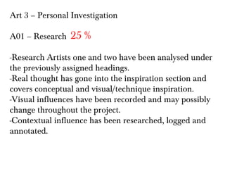 Art 3 – Personal Investigation
A01 – Research

25 %

-Research Artists one and two have been analysed under
the previously assigned headings.
-Real thought has gone into the inspiration section and
covers conceptual and visual/technique inspiration.
-Visual influences have been recorded and may possibly
change throughout the project.
-Contextual influence has been researched, logged and
annotated.

 