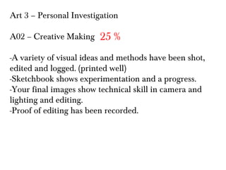 Art 3 – Personal Investigation
A02 – Creative Making

25 %

-A variety of visual ideas and methods have been shot,
edited and logged. (printed well)
-Sketchbook shows experimentation and a progress.
-Your final images show technical skill in camera and
lighting and editing.
-Proof of editing has been recorded.

 