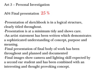 Art 3 – Personal Investigation
A04 Final presentation

25 %

-Presentation of sketchbook is in a logical structure,
clearly titled throughout.
-Presentation is at a minimum tidy and shows care.
-An artist statement has been written which demonstrates
a sophisticated understanding of concept, purpose and
meaning.
-Final presentation of final body of work has been
throughout and planned and documented
-Final images show camera and lighting skill expected by
a second ear student and has been combined with an
interesting and thought provoking concept.

 