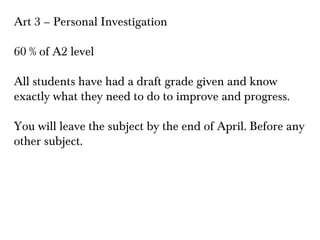 Art 3 – Personal Investigation
60 % of A2 level
All students have had a draft grade given and know
exactly what they need to do to improve and progress.
You will leave the subject by the end of April. Before any
other subject.

 
