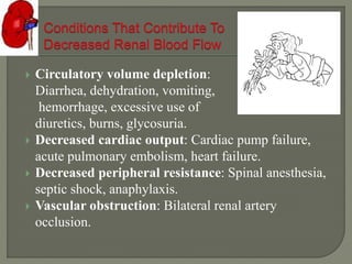  Circulatory volume depletion:
Diarrhea, dehydration, vomiting,
hemorrhage, excessive use of
diuretics, burns, glycosuria.
 Decreased cardiac output: Cardiac pump failure,
acute pulmonary embolism, heart failure.
 Decreased peripheral resistance: Spinal anesthesia,
septic shock, anaphylaxis.
 Vascular obstruction: Bilateral renal artery
occlusion.
 