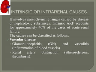 It involves parenchymal changes caused by disease
or nephrotoxic substances. Intrinsic ARF accounts
for approximately 40% of the cases of acute renal
failure.
The causes can be classified as follows:
 Vascular disease
◦ Glomerulonephritis (GN) and vasculitis
(inflammation of blood vessels)
◦ Renal artery obstruction (atherosclerosis,
thrombosis)
 