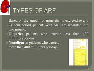 Based on the amount of urine that is excreted over a
24-hour period, patients with ARF are separated into
two groups:
 Oliguric: patients who excrete less than 400
milliliters per day.
 Nonoliguric: patients who excrete
more than 400 milliliters per day.
 