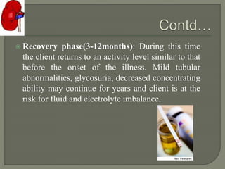  Recovery phase(3-12months): During this time
the client returns to an activity level similar to that
before the onset of the illness. Mild tubular
abnormalities, glycosuria, decreased concentrating
ability may continue for years and client is at the
risk for fluid and electrolyte imbalance.
 