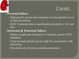  Prerenal failure:
• High specific gravity and osmolarity of urine and there is no
or little proteinuria,
• BUN: Creatinine ratio is significantly elevated b/w 10:1 and
40:1.
 Inrarenal & Postrenal failure:
• Edema, weight gain, hemoptysis, weakness, anemia, HTN,
hematuria.
• Urine has high specific gravity, high Na concentration with
proteinuria.
• Elevated levels of serum creatinine, potassium.
 