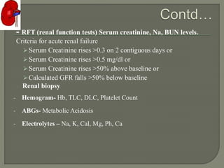 - RFT (renal function tests) Serum creatinine, Na, BUN levels.
Criteria for acute renal failure
Serum Creatinine rises >0.3 on 2 contiguous days or
Serum Creatinine rises >0.5 mg/dl or
Serum Creatinine rises >50% above baseline or
Calculated GFR falls >50% below baseline
- Renal biopsy
- Hemogram- Hb, TLC, DLC, Platelet Count
- ABGs- Metabolic Acidosis
- Electrolytes – Na, K, Cal, Mg, Ph, Ca
 