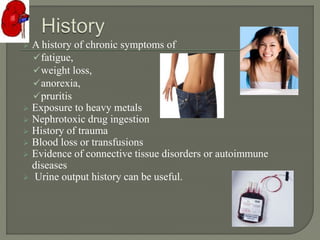  A history of chronic symptoms of
fatigue,
weight loss,
anorexia,
pruritis
 Exposure to heavy metals
 Nephrotoxic drug ingestion
 History of trauma
 Blood loss or transfusions
 Evidence of connective tissue disorders or autoimmune
diseases
 Urine output history can be useful.
 