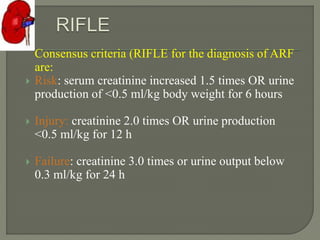 Consensus criteria (RIFLE for the diagnosis of ARF
are:
 Risk: serum creatinine increased 1.5 times OR urine
production of <0.5 ml/kg body weight for 6 hours
 Injury: creatinine 2.0 times OR urine production
<0.5 ml/kg for 12 h
 Failure: creatinine 3.0 times or urine output below
0.3 ml/kg for 24 h
 