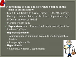 Maintenance of fluid and electrolyte balance on the
basis of output and wt
 Limit Fluid Intake to Urine Output + 300-500 ml/day:
Usually it is calculated on the basis of previous day’s
U/O + an amount of 400ml.
 Monitor weight daily
 Hyponatremia - Proper fluid replacement(limit Na
intake to 2g/day)
 Hyperphosphatemia
• Administration of aluminum hydroxide or other phosphate
binders
• Low phosphorus diet
 Hypocalcemia
• Calcium & Vitamin D supplements
 