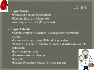  Hypertension
•Fluid and Sodium Restrictions
•Diuretic (Lasix or Mannitol)
•Anti- hypertensive's (Propanolol)
 Hyperkalemia
•Administration of calcium- it antagonizes membrane
actions
•Cation exchange resins (K-bind, Kayexalate)
•Sorbitol – Osmotic cathartic to induce diarrhea to excrete
potassium
•Low potassium diet
•Dextrose-insulin infusion
•Dialysis
•Dietary Potassium intake <50 meq per day
 