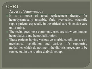 Access : Veno-venous
 It is a mode of renal replacement therapy for
hemodynamically unstable, fluid overloaded, catabolic
septic patients especially in the critical care /intensive care
unit setting.
 The techniques most commonly used are slow continuous
hemodialysis and hemodiafiltration.
 These patients having various co-morbid conditions are on
mechanical ventilation and various life supporting
modalities which do not merit the dialysis procedure to be
carried out in the routine dialysis set up.
 
