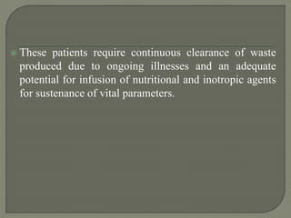  These patients require continuous clearance of waste
produced due to ongoing illnesses and an adequate
potential for infusion of nutritional and inotropic agents
for sustenance of vital parameters.
 