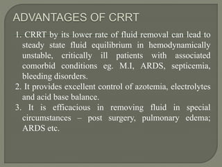 1. CRRT by its lower rate of fluid removal can lead to
steady state fluid equilibrium in hemodynamically
unstable, critically ill patients with associated
comorbid conditions eg. M.I, ARDS, septicemia,
bleeding disorders.
2. It provides excellent control of azotemia, electrolytes
and acid base balance.
3. It is efficacious in removing fluid in special
circumstances – post surgery, pulmonary edema;
ARDS etc.
 