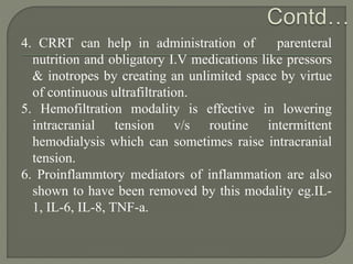 4. CRRT can help in administration of parenteral
nutrition and obligatory I.V medications like pressors
& inotropes by creating an unlimited space by virtue
of continuous ultrafiltration.
5. Hemofiltration modality is effective in lowering
intracranial tension v/s routine intermittent
hemodialysis which can sometimes raise intracranial
tension.
6. Proinflammtory mediators of inflammation are also
shown to have been removed by this modality eg.IL-
1, IL-6, IL-8, TNF-a.
 